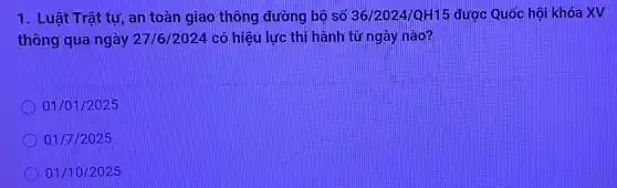 1. Luât Trât tự , an toàn giao thông đường bộ số 36/2024/QH15 được Quốc hội khóa xv
thông qua ngày 27/6/2024 có hiệu lực thi hành từ ngày nào?
01/01/2025
01/7/2025
01/10/2025