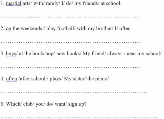 1. martial arts/with/ rarely/ I/do/ my friends/at school.
__ ............
2. on the weekends ./ play football with my brother/I/ often
__
3. buys/ at the bookshop/ new books/ My friend/ always /near my school/
__
4. often /after school./ plays/My sister/ the piano/
__ ...............................................................................
5. Which/ club/you/ do/ want/sign up?
__
...
........