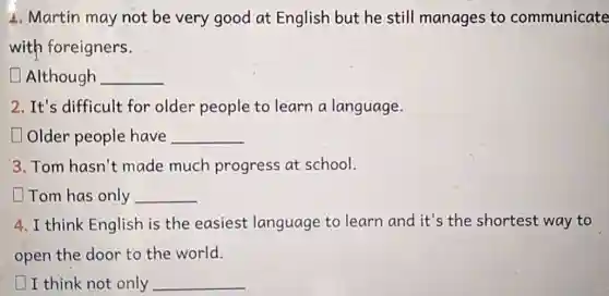 1. Martin may not be very good at English but he still manages to communicate
with foreigners.
Although __
2. It's difficult for older people to learn a language.
Older people have __
3. Tom hasn't made much progress at school.
Tom has only __
4. I think English is the easiest language to learn and it's the shortest way to
open the door to the world.
I think not only __