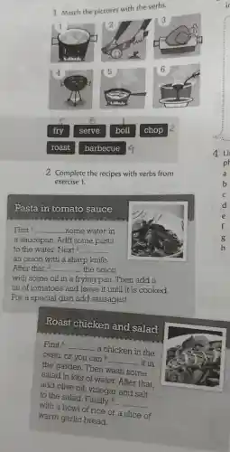 1 Match the pictures with the verbs.
fry
serve
boil
chop
roast
barbecue
2 Complete the recipes with verbs from
exercise 1.
Pasta in tomato sauce
First I __ .some water in
a saucepan . Add some pasta
to the water . Next 2 __
an onion with a sharp knife.
After that,3 __ the onion
with some oil in a frying pan . Then add a
tin of tomatoes and leave it until it is cooked.
For a special dish add sausages!
Roast chicken and salad
First 4 __
. a chicken in the
oven,or you can s
__ .. it in
the garden . Then wash some
salad in lots of water..After that.
add olive oil , vinegar and salt
to the salad . Finally 6
__
with a bowl of rice or a slice of
warm garlic bread.