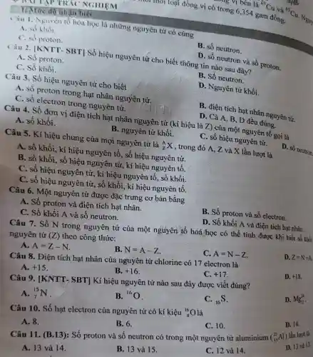 1. Mire độ nhạn biết
BNT TẬP TRẮC NGHIỆM
Câu 1. Nguyên tổ hóa học là những nguyên tử có cùng
A. số khối.
C. số proton.
D. số neutron và số proton.
B. số neutron.
A. Số proton.
Câu 2. [KNTT.SBT] Số hiệu nguyên tứ cho biết thông tin nào sau đây?
C. Số khối.
Câu 3. Số hiệu nguyên tử cho biết
B. Số neutron.
A. số proton trong hạt nhân nguyên tử.
D. Nguyên tử khối.
C. số electron trong nguyên tử.
B. điện tích hạt nhân nguyên tử.
Câu 4. Số đơn vị điện tích hạt nhân nguyên tử (kí hiệu là Z) của một nguyên tố gọi là
A. số khối.
D. Cả A, B , D đều đúng.
D. số neutron
B. nguyên tử khối.
Câu 5. Kí hiệu chung của mọi nguyên tử là
(}_{Z)^AX
, trong đó A, Z và X lần lượt là
A. số khối, kí hiệu nguyên tố, số hiệu nguyên tử.
C. số hiệu nguyên tử.
B. số khối, số hiệu nguyên tử, kí hiệu nguyên tố.
C. số hiệu nguyên tử, kí hiệu nguyên tố, số khối.
C. số hiệu nguyên tử, số khối, kí hiệu nguyên tố.
Câu 6. Một nguyên tử được đặc trưng cơ bản bằng
A. Số proton và điện tích hạt nhân.
B. Số proton và số electron.
C. Số khối A và số neutron.
D. Số khối A và điện tích hạt nhân.
Câu 7. Số N trong nguyên tử của một nguyên tố hóá học có thể tính được khi biết số khối
nguyên tử (Z) theo công thức:
A. A=Z-N
B. N=A-Z
C. A=N-Z
D. Z=N+A.
Câu 8. Điện tích hạt nhân của nguyên tử chlorine có 17 electron là
A. +15
B. +16
C. +17
D. +18.
Câu 9. [KNTT > SBT] Kí hiệu nguyên tử nào sau đây được viết đúng?
A. (}_{7)^15N
B. {}^16O
C. (}_{16)S
D. Mg_(12)^24
Câu 10. Số hạt electron của nguyên tử có kí kiệu (}_{8)^16O
là
A. 8.
B. 6.
C. 10.
D. 14.
Câu 11. (B.13): Số proton và số neutron có trong một nguyên tử aluminium (_(13)^27Al) lần lượt là
D. 13 và 13.
A. 13 và 14.
B. 13 và 15.
C. 12 và 14.
môi môi loại đồng vị có trong 6,354 gam đồng. {}^65Cu
Nguy
, sing vị bên là {}^63Cu
và