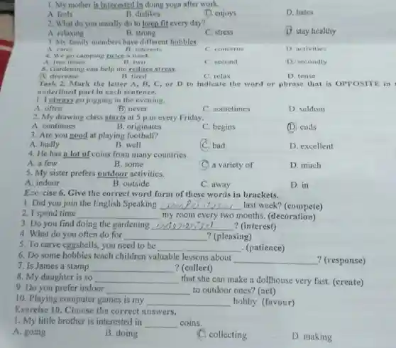 1. My mother is interested in doing yoga after work.
A. feels
B. dislikes
C. enjoys
D. hates
2. What do you usually do to keep fit every day?
A. relaxing
B. strong
C. stress
D. stay healthy
3. My family members have different hobbies.
A. cares
A interest
C. concern
D. activities
4. We go camping twice a week.
A. two times
B. two
C. second
(1) secondly
5. Gardening can help me reduce stress.
A. decrease
B. tired
C. relax
D. tense
Task 2. Mark the letter A, B, C or D to indicate the word or phrase that is OPPOSITE in
underlined part in each sentence.
1. I glways go jogging in the evening.
A. often
B. never
C. sometimes
D. seldom
2. My drawing class starts at 5 p.m every Friday.
A. continues
B. originates
C. begins
(D) ends
3. Are you good at playing football?
A. badly
B. well
(C) bad
D. excellent
4. He has a lot of coins from many countries.
A. a few
B. some
C. a variety of
D. much
5. My sister prefers outdoor activities.
A. indoor
B. outside
C. away
D. in
Exercise 6. Give the correct word form of these words in brackets.
1. Did you join the English Speaking __ last week? (compete)
2. I spend time __ my room every two months. (decoration)
3. Do you find doing the gardening __ ? (interest)
4. What do you often do for __ ? (pleasing)
5. To carve eggshells ,you need to be __ . (patience)
6. Do some hobbies teach children valuable lessons about
__
7. Is James a stamp __ ? (collect)
8. My daughter is so __ that she can make a dollhouse very fast (create)
9. Do you prefer indoor __ to outdoor ones? (act)
10. Playing computer games is my __ hobby. (favour)
Exercise 10. Choose the correct answers.
1. My little brother is interested in __ coins.
A. going
B. doing
C. collecting
D. making