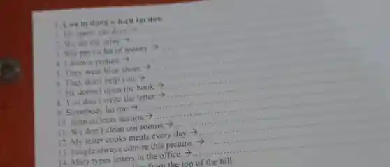 1. can by đơn
1. He opens the door -
2. We not the table.")
__
1. She pays a lot of money.?
.
4. 1 draw a picture a)
5. They wear blue shoes -)
6. They don't help you. ->
__
7. He doesn't open the book.?
5 You don't write the letter.>
9. Somebody hit me
10. John collects stamps -)
__
11. We don't clean our rooms.>
12. My sister cooks meals every day.
__
13. People always admire this picture.
14. Mary types letters in the office. >...
__
from the top of the hill