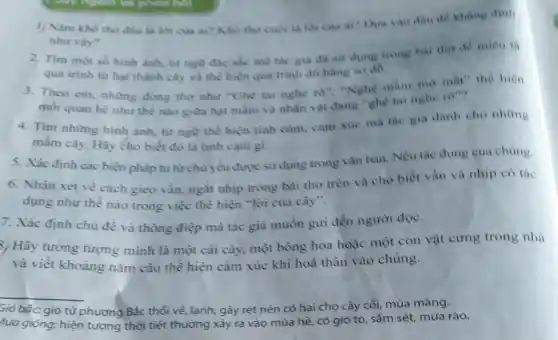 1/ Nam kho tho đầu là lời cua ai? Kho tho cuo la loricua ai?Dua vao dau dê khang dinh
nhu vày?
2. Tìm một số hình ảnh, từ ngữ gia da sur dung trong bai tho de miêu ta
quá trình từ hạt thành cây và thể hiện qua trinh đô hàng so do
3. Theo em, những dòng tho như "Ghe tai nghe ro", "Nghe mầm mo mắt" the hiện
moi quan hệ như thể nào giữa hạt mầm và nhân vật dang"ghe tai nghe ro"?
4. Tìm nhừng hình ảnh, từ ngữ thể hiện tình cảm, cảm xue ma the gia danh cho nhing
mâm cây. Hãy cho biết đó là tình cảm gi.
5. Xác định các biện pháp tu từ chủ yếu được sử dụng trong vǎn bàn Nêu tác dung cua chúng.
6. Nhận xét về cách gieo vần, ngắt nhịp trong bài thơ trên và cho biết vàn và nhịp có tác
dụng như thế nào trong việc thể hiện "lời của cây".
7. Xác định chủ đề và thông điệp mà tác giả muốn gửi đến người đọc.
%, Hãy tưởng tượng mình là một cái cây, một bông hoa hoặc một con vật cưng trong nhà
và viết khoảng nǎm câu thể hiện cảm xúc khi hoá thân vào chủng.
__
bắc: gió từ phương Bắc thổi về lạnh, gây rét nên có hại cho cây cổi, mùa màng.
lưa giỏng: hiện tượng thời tiết thường xảy ra vào mùa hè có gió to, sắm sét, mưa rào.