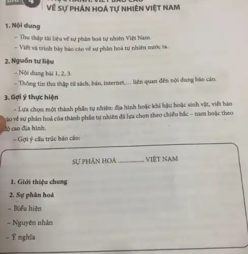 1. Nội dung
- Thu thập tài liệu về sự phân hoá tự nhiên Việt Nam.
- Viết và trình bày báo cáo về sự phân hoá tự nhiên nước ta.
2. Nguồn tư liệu
- Nội dung bài 1, 2, 3.
- Thông tin thu thập từ sách, báo, internet __ liên quan đến nội dung báo cáo.
3. Gợi ý thực hiện
- Lựa chọn một thành phần tự nhiên:địa hình hoặc khí hậu hoặc sinh vật , viết báo
xáo về sự phân hoá của thành phần tự nhiên đã lựa chọn theo chiều bắc -nam hoặc theo
độ cao địa hình.
- Gợi ý cấu trúc báo cáo:
1. Giới thiệu chung
2. Sự phân hoá
- Biểu hiện
- Nguyên nhân
- Y nghĩa
writ
VỀ SỰ PHÂN HOÁ TỰ NHIÊN VIỆT NAM
SỰ PHÂN HOÁ __ VIÊT NAM