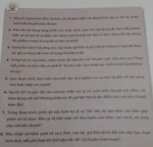 1. Nêu ǎn tượng ban đầu của bạn về nét khác biệt của đoạn trích này so với các đoan
trich tiếu thuyết khác da hoc.
2. Tom thit nol dung từng phần của đoan trich. Qua các nội dung đó, ban hiểu thêm
điều gì vé yếu tố sự kiện vốn được xem là một vật liệu cơ bản dùng để xây dựng
tác phẩm truyện (trong đó có tiểu thuyết)?
3. Trạng thái tâm lí thường trục của nhân vật Kiên là gì? Liệt kê những từ ngữ đã được
tác giả sử dụng để miêu tả trạng thai tam li dó.
4. Trong hoi uc của Kiên, chiến tranh đã hiện lên với "khuôn mặt" như thế nào?Theo
hiếu biết của ban đây có phải là "khuôn mặt" duy nhất của chiến tranh hay không?
Visao?
5. Qua doan trich bạn hiếu như thế nào về ý nghĩa của sự nhớ lại đối với đời sóng
tinh thân một con nguoi?
6. Người kế chuyện đã nêu những nhận xét gì vé cuốn tiểu thuyết mà nhân vật
Kiên đang viết dờ?Những nhận xét đó gợi liên hệ tới đặc điếm nào của tiểu thuyết
hiện đại?
7. Trong đoạn trích phần kế việc Kiên bó đi và "tôi"đọc lại bàn thào của Kiên góp
phần soi tỏ được điếu gì vé bản chất nối đau buốn của nhân vật chính về công
việc viết tiểu thuyết?
8. Nêu nhận xét khái quát về sự ý thức của tác giả Bào Ninh đối với việc lựa chọn
hình thức viết phù hợp khi thế hiện vấn để "nổi buôn chiến tranh".