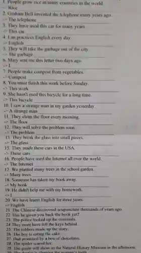 1. People grow rice in many countries in the world.
- Rice
__
2 Graham Bell invented the telephone many years ago.
->The telephone __
3. They have used this car for many years.
->This car __
4. Lan practices English every day.
c)English __
. They will take the garbage out of the city
->The garbage __
6. Mary sent me this letter two days ago,
__
7. People make compost from vegetables.
Compost __
8. You must finish this work before Sunday.
>This work __
9. She hasn't used this bicycle for a long time.
-> This bicycle __
10.I saw a strange man in my garden yesterday.
-> A strange man __
11. They clean the floor every morning.
->The floor __
12. They will solve the problem soon.
->The problem __
13. They break the glass into small pieces.
-> The glass __
15. They made these cars in the USA.
__
16 . People have used the Internet all over the world.
->The Internet __
17.We planted many trees in the school garden.
-> Many trees __
18 . Someone has taken my book away.
->My book __
19.He didn't help me with my homework.
-> I __
20. We have learnt English for three years.
-> English __
21. The Chinese discovered acupuncture thousands of years s ago.
22.Has he given you back the book yet?
23. The police locked up the criminals.
24.They must have left the keys behind.
25. The robbers made up the story.
26. The boy is eating the cake.
27. Dad promised by a box of chocolates.
29. The guide will show us the Natural History Museum in the afternoon.