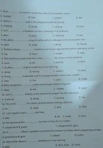 1. Peter __ .......
...an accident yesterday when he crossed the street.
A. studied
B. had
C. played
D. did
2. James is __
..judo in the playground with his friends.
A. studying
B. doing
C. playing
D. have
3. Linh __ a headache so she is sleeping in her bedroom.
A. does
B. plays
C. studying
D. has
4. My dad is __ ....... a cup of coffee with his colleague in the living room now.
A. plays
B. study
C. doing
D. having
5. Williams always. __ ...breakfast with bread, egg and milk before coming to school.
A. has
B. plays
C. studies
D. does
6. Nick and Rosy usually help their mom __ the chores at the weekend.
A. study
B. do
C. playing
D. have
7. He often __ English vocabulary every morning.
A. doing
B. having
C. studies
D. plays
8. Phong __ basketball with his younger brother three times a week.
A. does
B. has
C. plays
D. study
9. Emily sometimes __ a chat with her pen friend in England.
A. does
B. has
C. studies
D. plays
10. Jane is __ History at the moment to prepare for the final exam.
A. studying
B. doing
C. playing
D. has
11. You must __ her report carefully before making a decision.
A. do
B. study
C. play
D. have
12. I can sing but I can't __ the flute.
A. play
B. do C. study
D. have
13. He composed this
__ to show his love for his mother.
A. school lunch B poem
C. playground D. gym
14. A __ allows a gardener to control the climate no matter what's happening outside.
A. greenhouse B. gym
C. school
D. poem
15. My brother doesn't __ badminton in the evening.
A. play
D. do C. have D. study