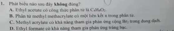 1. Phát biểu nào sau đây không đúng?
A. Ethyl acetate có công thức phân tử là C_(4)H_(8)O_(2)
B. Phân tử methyl methacrylate có một liên kết pi  trong phân tử.
C. Methyl acrylate có khả nǎng tham gia phản ứng cộng Br_(2) trong dung dịch.
D. Ethyl formate có khả nǎng tham gia phản ứng tráng bạC.