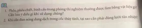 ?
1. Phễu, phễu chiết . bình cầu trong phòng thí nghiệm thường được làm bằng vật liệu gì?
Cần luu ý điều gì khi sử dụng chúng?
2. Khi cần đun nóng dung dịch trong cốc thủy tinh, tại sao cần phải dùng lưới tản nhiệt?