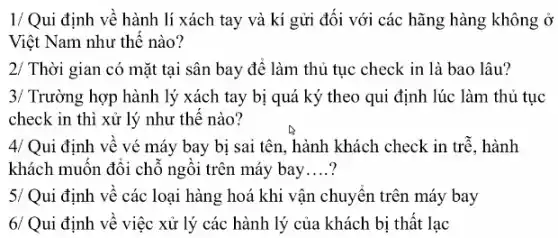 1/ Qui định về hành lí xách tay và kí gửi đối với các hãng hàng không Ở
Việt Nam như thế nào?
2/ Thời gian có mặt tại sân bay để làm thủ tục check in là bao lâu?
3/ Trường hợp hành lý xách tay bị quá ký theo qui định lúc làm thủ tục
check in thì xử lý như thế nào?
4/ Qui định về vé máy bay bị sai tên, hành khách check in trễ. hành
khách muốn đổi chỗ ngôi trên máy bay __
5/ Qui định về các loại hàng hoá khi vận chuyển trên máy bay
6/ Qui định về việc xử lý các hành lý của khách bị thất lạc