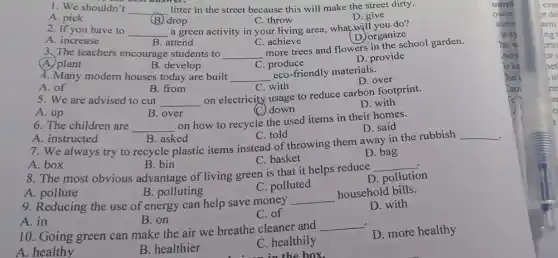 1. We shouldn't __ litter in the street because this will make the street dirty.
(B) drop
C. throw
A. pick	D. give
2. If you have to __ a green activity in your living area, what will you do?
D. organize
A. increase
B. attend
C. achieve
3. The teachers encourage students to __
more trees and flowers in the school garden.
A. plant
B. develop
C produce
D. provide
4. Many modern houses today are built __
eco-friendly materials.
D. over
A. of
B. from
C. with
5. We are advised to cut __
on electricity usage to reduce carbon footprint.
D. with
(C) down
A. up
B. over
6. The children are __
on how to recycle the used items in their homes.
A. instructed	C. told
D. said
7. We always try to recycle plastic items instead of throwing them away in the rubbish
__
C. basket
D. bag
A. box
B. bin
.
8. The most obvious advantage of living green is that it helps reduce
__
D. pollution
C. polluted
A. pollute
B. polluting
9. Reducing the use of energy can help save money
__
household bills.
D. with
C. of
A. in
B. on
10. Going green can make the air we breathe cleaner and
__
A. healthy
B. healthier
C. healthily
do in the box.
D. more healthy
ompl