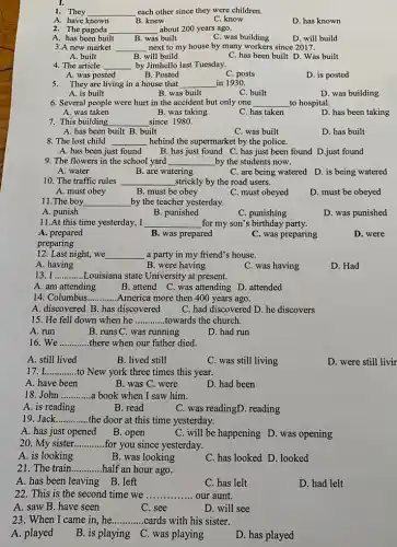 1. They __ each other since they were children.
A. have known
B. knew
C. know
D. has known
2. The pagoda __ about 200 years ago.
A. has been built
B. was built
C. was building
D. will build
3.A new market __ next to my house by many workers since 2017.
A. built
B. will build
C. has been built D. Was built
4. The article __ by Jimhello last Tuesday.
A. was posted
B. Posted
C. posts
D. is posted
5. They are living in a house that __ in 1930.
A. is built
B. was built
C. built
D. was building
6. Several people were hurt in the accident but only one __ to hospital.
A. was taken
B. was taking
C. has taken
D. has been taking
7. This building __ since 1980.
A. has been built B. built
C. was built
D. has built
8. The lost child __ hehind the supermarket by the police.
A. has been just found B. has just found C. has just been found D.just found
9. The flowers in the school yard __ by the students now.
A. water
B. are watering
C. are being watered D. is being watered
10. The traffic rules
__ strickly by the road users.
A. must obey
B. must be obey
C. must obeyed
D. must be obeyed
11.The boy __ by the teacher yesterday.
A. punish
B. punished
C. punishing
D. was punished
11.At this time yesterday, I __ for my son's birthday party.
A. prepared
B. was prepared
C. was preparing
D. were
preparing
12. Last night, we __ a party in my friend's house.
A. having
B. were having
C. was having
D. Had
13. I __ Louisiana state University at present.
A. am attending
B. attend C. was attending D. attended
14. Columbus __ America more then 400 years ago.
A. discovered B. has discovered C. had discovered D he discovers
15. He fell down when he __ towards the church.
A. run
B. runs C. was running
D. had run
16. We __ there when our father died.
A. still lived
B. lived still
C. was still living
D. were still livir
17 __ to New york three times this year.
A. have been
B. was C. were
D. had been
18. John __ a book when I saw him.
A. is reading
B. read
C. was readingD. reading
19. Jack __ the door at this time yesterday.
A. has just opened
B. open
C. will be happening D. was opening
20. My sister __ for you since yesterday.
A. is looking
B. was looking
C. has looked D .looked
21. The train __ half an hour ago.
A. has been leaving B. left
C. has lelt
D. had lelt
22. This is the second time we __ our aunt.
A. saw B. have seen
C. see
D. will see
23. When I came in,he __ cards with his sister.
A. played
B. is playing C was playing
D. has played
