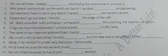 1. We are all (slow / slowly) __ destroying the environment around us.
2. Wild plants and animals on the earth are (quick / quickly) __ disappearing.
3. Farmworkers have to work very (hard/hardly) __ during the harvest.
4. Please don't go too (near /nearly) __ the edge of the cliff.
5. Mr. Black sounded really (unhappy /unhappily) __ this morning. He had his carstolen.
6. Frogs are found (comparative /comparatively) __ in this area.
7. The lakes in our town are polluted (bad /badly) __
8. My uncle's old car was (slow / slowly) __ but his new one is very (fast/fastly) __
9. What is for dinner? It smells very (delicious /deliciously) __
10. He is tired because he has worked (hard) __
11. He isn't tired because he has (hard) __ worked.