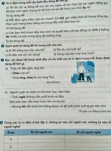 (1) Từ in đậm trong mỗi câu dưới đây dùng để làm gi:
a) Tối đó, tôi và Bống kể cho bố mẹ nghe về trò chơi bịt tai nghe tiếng gió.
trò chơi ấy rồi.
Bố bảo mới
Từ ấy dùng để .......
__
b) Mỗi đứa nghe thấy một âm thanh . Cứ thế, gió chiều thổi từ thung lũng dọc
theo suối mang theo tiếng nói trong đầu mỗi đứa bay xa.
Từ thế dùng để:............
__
c) Các bạn nhỏ chụm đầu bàn tính và quyết tâm cải tạo đồng cỏ. Biết ý tưởng
đó, nhiều cô bác trong làng đã hưởng ứng.
Từ đó dùng để:
__
(2) Gạch dưới từ dùng để hỏi trong mỗi câu sau:
a) Ai đã uống vào cốc của tôi?
b) Mẹ ơi, con tuổi gì?
d) Sông nào tên một loài hoa?
c) Đi đâu mà vội mà vàng?
(3) Đọc các đoạn hội thoại dưới đây và cho biết các từ in đậm trong mỗi đoạn được
dùng để làm gì.
a) Thấy tôi đến gần, ông hỏi:
- Cháu con ai?
- Thưa ông, cháu là con ông Thư.
(Duy Khán)
__
b) Người soát vé nhận ra nhà bác học, bèn bảo:
- Thôi, ngài không cần xuất trình vé đâu.
Nhà bác học vẫn loay hoay tìm vé và nói:
- Nhưng tôi vẫn phải tìm bằng được vé để biết phải xuống ga nào chứ.
(Truyện vui Đǎng trí bác hoc
4 Trong các từ in đậm ở bài tập 3, những từ nào chỉ người nói , những từ nào ch
người nghe?
square 
square 
square 
square