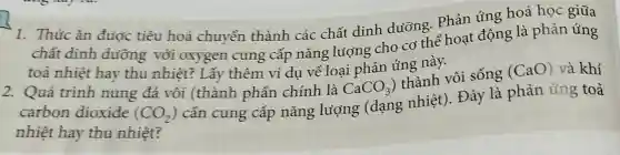 1. Thúc ǎn đưoc tiêu hoá chuyển thành các chất dinh dưỡng. Phản úng hoá học giữa
chất dinh dường với oxygen cung cấp nǎng luộng cho cơ thể hoạt động là phản ứng
toả nhiệt hay thu nhiệt?Lấy thêm ví du về loại phản úng này.
2. Quá trình nung đá vôi (thành phần chính là CaCO_(3))
thành vôi sống
(CaO) và khí
carbon dioxide (CO_(2))
cần cung cấp nǎng luỳọng (dạng nhiệt). Đây là phản úng toả
nhiệt hay thu nhiệt?