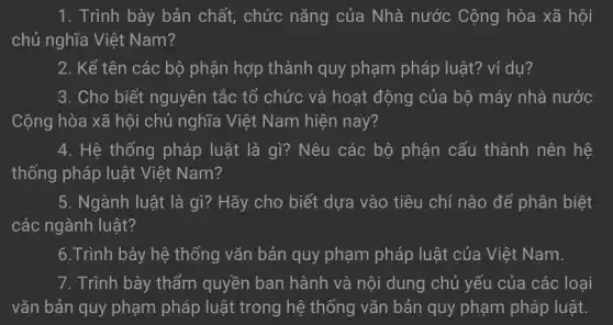 1. Trình bày bản chất, chức nǎng của Nhà nước Cộng hòa xã hội
chủ nghĩa Việt Nam?
2. Kể tên các bộ phận hợp thành quy phạm pháp luật? ví dụ?
3. Cho biết nguyên tắc tổ chức và hoạt động của bộ máy nhà nước
Cộng hòa xã hội chủ nghĩa Việt Nam hiện nay?
4. Hệ thống pháp luật là gì? Nêu các bộ phận cấu thành nên hệ
thống pháp luật Việt Nam?
5. Ngành luật là gì? Hãy cho biết dựa vào tiêu chí nào để phân biệt
các ngành luật?
6.Trình bày hệ thống vǎn bản quy phạm pháp luật của Việt Nam.
7. Trình bày thẩm quyền ban hành và nội dung chủ yếu của các loại
vǎn bản quy phạm pháp luật trong hệ thống vǎn bản quy phạm pháp luật.