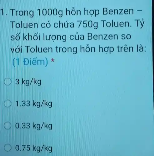 1. Trong 1000g hỗn hợp Benzen
Toluen có chứa 750g Toluen.Tỷ
số khối lượng cúa Benzen so
với Toluen trong hỗn hợp trên là:
(1 Điểm)
3kg/kg
1.33kg/kg
0.33kg/kg
0.75kg/kg