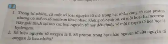 1. Trong tư nhiên, có một số loại nguyên tử mà trong hạt nhân cùng có một proton
nhưng có thế có số neutron khác nhau: không có neutron, có một hoặc hai neutron.
Hãy giải thích tại sao các loại nguyên tử này đều thuộc về một nguyên tố hoá học là
hydrogen.
2. Số hiệu nguyên tử oxygen là 8. Số proton trong hạt nhân nguyên tử của nguyên tố
oxygen là bao nhiêu?