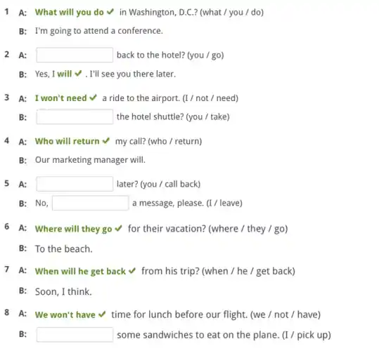 1 A: What will you do v in Washington, D.C.? (what /you / do)
B: I'm going to attend a conference.
2 A: square  back to the hotel?(you / go)
B: Yes, I will . I'll see you there later.
3 A: I won't need v a ride to the airport. (I/not / need)
B: square  the hotel shuttle? (you / take)
4 A: Who will return v my call?(who / return)
B: Our marketing manager will.
5 A: square  later? (you / call back)
B: No, square  a message, please. (1/leave)
6 A: Where will they go v for their vacation? (where / they / go)
B: To the beach.
7 A: When will he get back v from his trip? (when / he I get back)
B: Soon,I think.
8 A: We won't have time for lunch before our flight. (we / not / have)
B: square  some sandwiches to eat on the plane. (I /pick up)