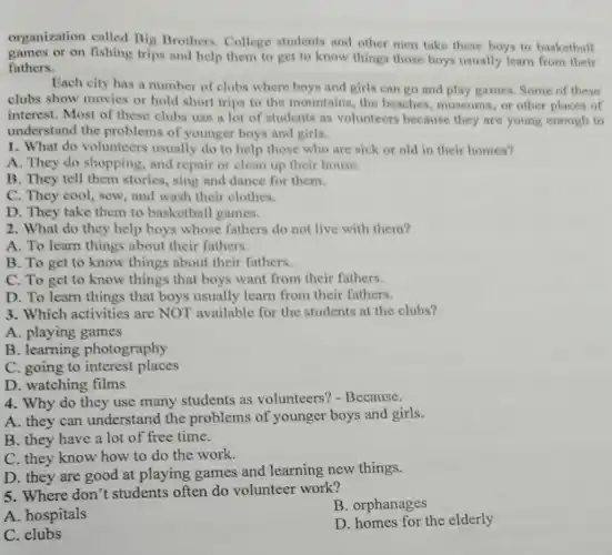 1. What do volunteers usually do to help those who are sick or old in their homes?
A. They do shopping , and repair or clean up their house.
B. They tell them stories, sing and dance for them.
C. They cool, sew , and wash their clothes.
D. They take them to basketball games.
2. What do they help boys whose fathers do not live with them?
A. To learn things about their fathers.
B. To get to know things about their fathers.
C. To get to know things that boys want from their fathers.
D. To learn things that boys usually learn from their fathers.
3. Which activities are NOT available for the students at the clubs?
A. playing games
B. learning photography
C. going to interest places
D. watching films
4. Why do they use many students as volunteers? -Because.
A. they can understand the problems of younger boys and girls.
B. they have a lot of free time.
C. they know how to do the work.
D. they are good at playing games and learning new things.
5. Where don't students often do volunteer work?
A. hospitals
B. orphanages
C. clubs
D. homes for the elderly
organization called Big Brothers College students and other men take these boys to basketball
games or on fishing trips and help them to get to know things those boys usually learn from their
fathers.
Each city has a number of clubs where boys and girls can go and play games. Some of these
clubs show movies or hold short trips to the mountains, the beaches, museums, or other places of
interest. Most of these clubs use a lot of students as volunteers because they are young enough to
understand the problems of younger boys and girls.