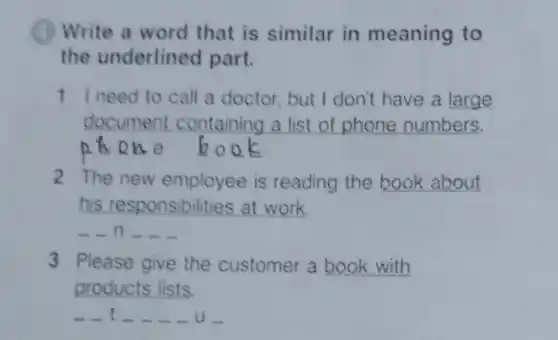 (1) Write a word that is similar in meaning to
the underlined part.
1 I need to call a doctor but I don't have a large
document containing a list of phone numbers.
one
2 The new employee is reading the book about
his responsibilities at work.
n __ __
3 Please give the customer a book with
products lists.
u-