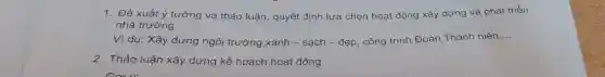 1. Đề xuất ý tưởng và thảo luận quyết định lựa chọn hoạt động xây dựng và phát triển
nhà trường
Ví dụ: Xây dựng ngôi trường xanh - sạch - đẹp, công trình Đoàn Thanh niên
__
2. Thảo luận xây dựng kế hoạch hoạt động