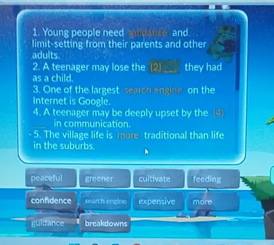 1. Young people need and.
limit-se tting from their parents and other
adults.
2. A teenager may lose the (2) they had
as a child.
3. One of the largest search engine on the
Internet is Google.
4. A teenager may be deeply upset by the (4)
in communication.
-5. The village life is more traditional than life
in the suburbs.
peaceful
confidence
guldance
greener
search engine
breakdowns
cultivate
expensive
feeding
more