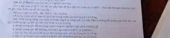 10 7,425 )18.K.
Câu 10: [TTN]Một học sinh làm thí nghiệm như sau.
Cho 1 kg nước ở 10^circ C rồi đặt lên bếp điện để đun đến khi nước sôi ở 100^circ C . Theo dõi thời gian đun học sinh
đó ghi chép được các số liệu sau đây:
Để đun nước tư 10^circ C đến 100^circ C cần 18 phút.
Kể từ lúc nước sôi thì sau 22 phút thì lượng nước còn lại trong ấm là 0,8 kg.
Biết nhiệt dung riêng của nước là 4180J/kgcdot K và công suất của bếp điện là không đồi trong quá trình đun, bỏ
qua nhiệt dung của ấm và mất mát nhiệt ra môi trường
a. Nhiệt lượng cần để làm 1 kg nước trong thí nghiệm trên sôi là 376200
b. Nhiệt lương cần để làm bay hơi hơi 1 kg nước ở 100^circ C là 2299000 J.
c. Sau khiđun 62 phút kể từ lúc đun lượng nước còn lại trong ấm là 0,6 kg.
d. Để cô can hoàn toàn nước trong ấm cần tổng thời gian đun là 110 phút.