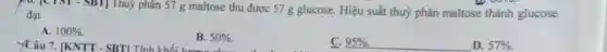 10. [CTST - SBT Thuỷ phân 57 g maltose thu được 57 g glucose. Hiệu suất thuỷ phân maltose thành glucose đạt
A. 100% .
YCâu 7. [KNTT - SBTL Tính khối
B. 50% 
C. 95% .
D. 57% .