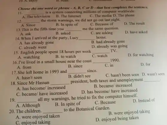 10. A. enjoy
Choose the one word or phrase - A , B, C or D -that best completes the sentence.
11. __ is a system connecting millions of computer worldwide.
A. The television
B. The Internet
C. The media D . The phone
12. __ the storm warnings , we did not go out last night.
A. Since
B. In spite of
C. Because of
D. The result
13. This is the fifth time you __ me the same question.
D. have asked
A. ask
B. asked
C. are asking
14. When I arrived at the party, Lucy __ home.
A. has already gone
B. had already gone
C. already went
D. already was going
15. English people spent 18 hours per week __ TV.
D. for watching
A. watching
B. to watch
C. watch
16. I've lived in a small house near the coast __ 1990.
A. from
C. in
D. for
B. since
17. She left home in 1993 and __ since.
C. hasn't been seen D. wasn't seen
A. hasn't seen
B. didn't see
.
18. Since Mr Hassan __
president, both taxes and unemployment __
A. has become/increased
B. became/increased
C. became/ have increased
D. has become/have increased
19. __
all my warnings . he tried to fix the computer himself.
D. Instead of
A. Although
B. In spite of
C. Because
20. The children. __
to the Botanical Garden.
B. were enjoyed taking
A. were enjoyed taken
D. enjoyed being taken
C. enjoyed taking
B. relax