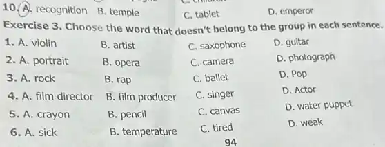 10. A. recognition B. temple
C. tablet
D. emperor
Exercise 3. Choose the word that doesn't belong to the group in each sentence.
1. A. violin
B. artist
C. saxophone
D. guitar
2. A. portrait
B. opera
C. camera
D. photograph
3. A. rock
B. rap
C. ballet
D. Pop
4. A. film director
B. film producer
C. singer
D. Actor
5. A. crayon
B. pencil
C. canvas
D. water puppet
6. A. sick
B. temperature
C. tired
D. weak
94