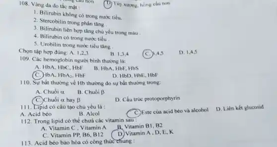 108. Vàng da do tắc mật :
(D) Tủy xương, hồng cầu non
1. Bilirubin không có trong nước tiểu.
2. Stercobilin trong phân tǎng
3. Bilirubin liên hợp tǎng chủ yếu trong máu.
4. Bilirubin có trong nước tiểu
5. Urobilin trong nước tiểu tǎng
Chọn tập hợp đúng A. 1,2,3
B. 1.3.4
c C. B.4.5
D. 1,4,5
109. Các hemoglobin người bình thường là:
A. HbA, HbC, HbF
B. HbA. HbF, HbS
(C.) HbA. HbA_(2) HbF
D. HbD, HbE, HbF
110. Sự bất thường về Hb thường do sự bất thường trong:
A. Chuổi alpha 
B. Chuổi beta 
C.)Chuỗi alpha  hay beta 
D. Cấu trúc protoporphyrin
111. Lipid có câu tạo chủ yếu là :
A. Acid béo
B. Alcol
C. Este của acid béo và alcohol
D. Liên kết glucosid
112. Trong lipid có thể chưá các vitamin sau :
B. Vitamin B1, B2
A. Vitamin C , Vítamin A
D. Vitamin A, D .E.K
C. Vitamin PP, B6 . B12
113. Acid béo bảo hòa có công thức chung :