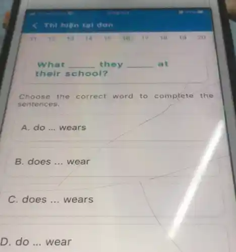 11 12 13 14 15 16 17 18 19 20
What __ they __ at
their school?
Choose the correct word to comprete the
sentences.
A. do ... wears
B. does __ wear
C. does __ wears
D. do __ wear