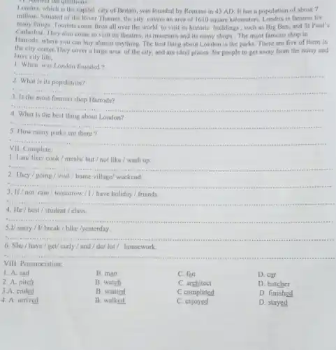 11. Answer the questions:
London, which is the capital city of Britain was founded by Romans in 43 AD. It has a population of about 7
million. Situated of the River Thames, the city covers an area of 1610 square kilometers. London is famous for
many things. Tourists come from all over the world to visit its historic buildings, such as Big Ben, and St Paul's
Cathedral. They also come to visit its theatres, its museums and its many shops . The most famous shop in
Harrods, where you can buy almost anything. The best thing about London is the parks. There are five of them in
the city center.They cover a large area of the city, and are ideal places for people to get away from the noisy and
busy city life.
1. When was London founded?
__
2. What is its population?
__
3. Is the most famous shop
__
............
4. What is the best thing about London?
5. How many parks are there?
__
Complete
1. Lan/ like/ cook / meals/ but /not like / wash up.
2. They/going / visit/home village/ weekend.
__
3. If/not rain / tomorrow / I/ have holiday / friends.
__
4. He/best / student/class.
__
5.1/ sorry/1/break/bike /yesterday.
6. She / have / get/ early/and/do/lot/ housework.
__
VIII. Pronunciation:
1. A. sad
B. man
C. fan
D. car
2. A. pitch
B. watch
C. architect
D. butcher
3.A. ended
B. wanted
C completed
D. finished
4. A. arrived
B. walked
C. enjoyed
D. stayed