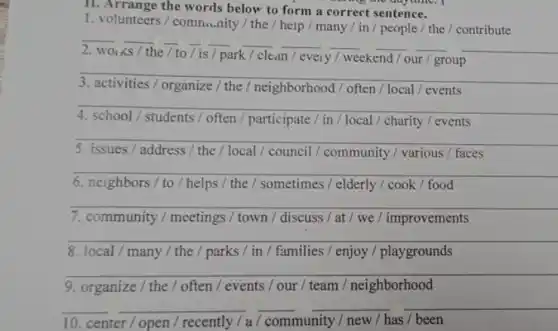 11. Arrange the words below to form a correct sentence.
s me anything I
1. volunteers/ community / the / heip / many / in / people / the / contribute
__ __ __ __ __ __
because
/ to/is / park / clean/every / weekend / our / group
__
activities / organize /the / neighborhood /often / local / events
__
/ students / often / participate / in /local / charity / events
__
5. issues/address / the / local / council / community / various / faces
__
6. neighbors/ to / helps / the / sometimes / elderly / cook / food
__
7. community / meetings / town / discuss /at / we/improvements
__
8. local/many / the / parks / in / families / enjoy / playgrounds
__
9. organize/ the / often / events / our / team / neighborhood
__ __ __
10. center/open / recently / a/community / new / has been