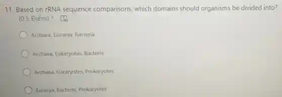 11. Based on rRNA sequence comparisons which domains should organisms be divided into?
(0.5 Điểm)
Archaea, Eucarya Bacteria
Archaea Eukaryotes, Bacteria
Archaea, Eukaryotes Prokaryotes
Eucarya, Bacteria Prokaryotes