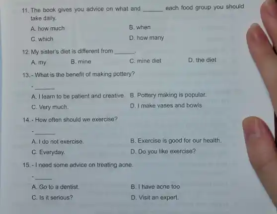 11. The book gives you advice on what and __ each food group you should
take daily.
A. how much
B. when
C. which
D. how many
12. My sister's diet is different from __
A. my
B. mine
C. mine diet
D. the diet
13.- What is the benefit of making pottery?
__
A. I learn to be patient and creative B. Pottery making is popular.
C. Very much.
D. I make vases and bowls.
14.- How often should we exercise?
__
A. I do not exercise.
B. Exercise is good for our health.
C. Everyday.
D. Do you like exercise?
15. - I need some advice on treating acne.
__
A. Go to a dentist.
B. I have acne too.
C. Is it serious?
D. Visit an expert.