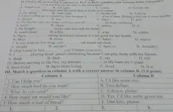 11. Choose the best word or phrase (A, B, C or D) to complete each sentence below (2.0 points)
1. __ ! Can you tell me the way to the food shop?"
B. All right	C. Listen
A. Thank you
D. Excuse me
2 __ .............. ...... that street and the food shop is at the next corner.
B. Turn right
A. Go along
C. On the left
D. Turn on
........a lot of time. Riding a bicycle is more healthy.
3. I don't often go to school by bus because it __
A. spends
B. has
C. takes
D. gets
4. The doctor says my father will become ill.....	...he stops smoking. __
A. until
B. when
C. unless
D. if
5. He bought
__ ... books and then left for home.
A. much more
B. a few
C. a lot
D. a little
6. Ngoc .. __ eating fast food because it's not good for her health.
A. likes
B. loves
C. hates
D. enjoys
7. If you want to live long, you. __ .....eat much red meat.
A. should
B. needn't
C. have to
D. shouldn't
8. Don't read in bed.... .........you'll harm your eyes. __
9. I __ playing boad games interesting because I can play them with my friends.
A. think
B. find
C. say
D. tell
10. Before moving to Ha Noi, my parents __ ....in Ha Nam for 5 years.
B. have been living
A. have lived
C. lived
D. live
III. Match a question in column A with a correct answer in column B. (1.0 point)
Column A
Column B
A. I'd like some rice.
B. Two dollars.
3. What do you need?
C. A dozen . please.
4. How many eat would you like?
D. Yes. I'd like some green tea.
5. How much is loaf of bread?
E. One kilo ,please.
I.
2.
3.
4.