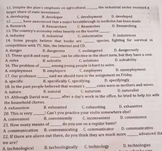 11. Despite the plan's emphasis on agricultural __ the industrial sector received a
larger share of state investment.
A. developing
B. developer
C. development
D. developed
12. __ have announced that a major breakthrough in medicine has been made.
A. Research
B. Researchers
C. Researches
D. Researching
13. The country's economy relies heavily on the tourist __
A. industry
B. industrial
C. industrialize
D. industrious
14. Some people believe that books are __ species, fighting for survival in
competition with TV, film , the Internet and CD.
A. danger
B. dangerous
C. endangered
D. dangerously
15. These quick and easy __ can be effective in the short term, but they have a cost.
A. solve
B. solvable
C. solutions
D. solvability
16. The problem of __ among young people is hard to solve.
A. employment
B. employers
C. employees
D. unemployment
17. Our professor __ said we should turn in the assignment on Friday.
A. specific
B. specifically C. specifying
D. specifyingly
18. In the past people believed that women's __ roles were as mothers and wives.
A. nature
B. natural
C. naturism
D. naturalist
19. Although David was __ after a day's work in the office, he tried to help his wife
the household chores.
A. exhaustion
B. exhausted
C. exhausting
D. exhaustive
20. This is very __ ! Can't you practice your violin somewhere else?
A. convenient
B. conveniently
C. inconvenient
D. convenience
21. How many means of __ do you use on a regular basis?
D. communicative
A. communication
B. communicating
C. communicator
22. If there are aliens out there, do you think they are much more __ advanced tha
we are?
A. technological
B. technologically
C. technology
D. technologies
like sour