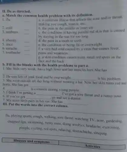 11. Do as directed.
a. Match the common health problem with its definition.
1. flu
__
a. a common illness that affects the nose and or throat.
making you cough,sneeze cte
b. the pain in the middle or inner car
2. cold
__
c.the condition of having painful red skin that is caused
3. sunburn
__
by staying in the sun for too long
4. obesity
__
d. the pain in a tooth or teeth
5. ance
__
c. the condition of being fat or ovenveight
6. carache
__
7. toothache
__
f. a very bad cold caused by a virus that causes fever.
pains and weakness
g. a skin condition causes many small red spots on the
face and the back
b. Fill in the blanks with the health problems in part a.
1. She feels very weak, has a high fever and her muscles hurt She has
__
2. He eats lots of junk food and be overweight. __ is his problem.
3. She went outside all day long without wearing a hat Now her skin tums red and
hurts. She has got __
4. __ is common among young people.
5. I think I'm getting a __
, I've got a sore throat and a runny nose.
6. If you've got __ go and see a dentist.
7. My sister feels pain in her ear. She has
__
III. Put the words into the correct column.
flu, playing sports,cough walking,sore throat watching TV ,acne gardening.
chapped lips , swimming , runny nose doing acrobics headache , exercising,
pimple, cycling red spots relaxing . stomachache . sleeping
Illnesses and symptoms