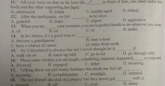 11. All eyes were on him as he held the __ in front of him , one hand under her
body and the other supporting her head.
A. adolescent
B. infant
C. middle-aged
D. elderly
12. After the earthquake,we felt __ to be alive.
D. aggressive
A. grateful
B. bitter
13. When you are __ your twenties , you are in perfect health to do whatever you want.
A. of
B.on
C. in
D. under
14.In his forties,it's a good time to __ .
A. become a grandparent
B. start school
C. have a chance of career
D. retire from work
15.He'd threatened to divorce her but I never thought he'd __ it.
D. go through with
A. walk out on
B. catch up with
C. go in for
16. Please state whether you are single , cohabiting , married , separated, __ or widowed.
A. divorced
B. engaged
C. bitter
D. accusing
17. Talking about our old family holidays has made me feel all __
D. irritated
A. accusing
B . complimentary
C. nostalgic
18. The two friends decided on a project but they never got __ with it.
A through
B. off
C. over
D. away