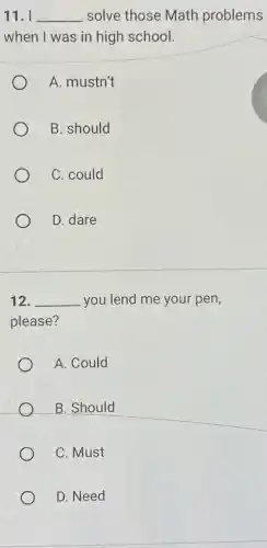 11. I __ solve those Math problems
when I was in high school.
A. mustn't
B. should
C. could
D. dare
12. __ you lend me your pen,
please?
A. Could
B. Should
C. Must
D. Need