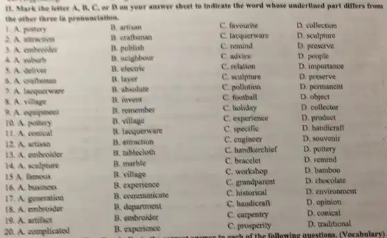 11. Mark the letter A. B, C. or D on your answer sheet to Indicate the word whose underlined part differs from
the other three in pronunciation.
1. A. pottery
B. artisan
C. favourite
D. collection
2. A. altraction
B. craftsman
C. lacquerware
D. sculpture
3. A. embroider
B. publish
C. remind
D. preserve
4. A suburb
B. neighbour
C. advice
D. people
5. A. deliver
B. electric
C. relation
D. importance
6. A. craftsman
B. layer
C. sculpture
D. preserve
7. A. lacquerware
B. absolute
C. pollution
D. permanent
8. A. village
B. invent
C. football
D. object
9. A. equipment
B. remember
C. holiday
D. collector
10. A. pottory
B. village
C. experience
D. product
11. A. conical
B. lacquerware
C. specific
D. handicraft
12. A. artisan
B. attraction
C. engineer
D. souvenir
13. A. embroider
B. tablecloth
C. handkerchief
D. pottery
14. A. sculpture
B. marble
C. bracelet
D. remind
15 A. famous
B. village
C. workshop
D. bamboo
16. A. business
B. experience
C. grandparent
D. chocolate
17. A. gencration
B. communicate
C. historical
D. environment
18. A. embroider
B. department
C. handicraft
D. opinion
19. A. artifact
B. embroider
C. carpentry
D. conical
20. A. complicated
B. experience
C. prosperity
D. traditional
arts each of the following questions. (Vocabulary)