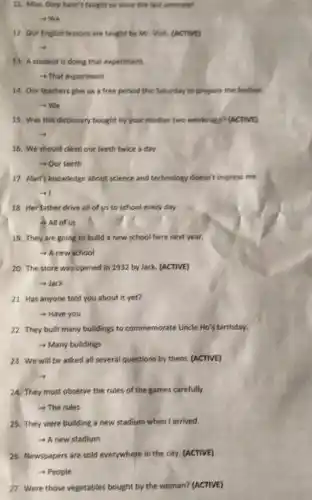 11. Miss. Diep hasn't taught us since the last semester.
12. Our English lessons are taught by Mr
13. A student is doing that experiment.
- That experiment
14. Our teachers give us a free period this Saturday to prepare the festival
-We
15. Was this dictionary bought by your mother two weeks ago? (AACTIVE)
16. We should clean our teeth twice a day.
- Our teeth
17. Alan's knowledge about science and technology doesn't impress me.
-4
18. Her father drive all of us to school every day.
3 All of us
19. They are going to build a new school here next year.
- A new school
20. The store was opened in 1932 by Jack. (ACTIVE)
- Jack
21. Has anyone told you about it yet?
- Have you
22. They built many buildings to commemorate Uncle Ho's birthday.
- Many buildings
23. We will be asked all several questions by them. (ACTIVE)
24. They must observe the rules of the games carefully.
->The rules
25. They were building a new stadium when I arrived.
A new stadium
26. Newspapers are sold everywhere in the city (ACTIVE)
- People
27. Were those vegetables bought by the woman? (ACTIVE)