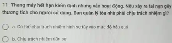 11. Thang máy hết hạn kiểm định nhưng vẫn hoạt động. Nếu xảy ra tai nạn gây
thương tích cho người sử dụng . Ban quản lý tòa nhà phải chịu trách nhiệm gì?
a. Có thể chịu trách nhiệm hình sự tùy vào mức độ hậu quả
b. Chịu trách nhiệm dân sự