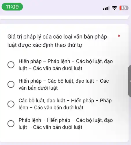 11:09
Giá trị pháp lý của các loại vǎn bản pháp
luật được xác định theo thứ tự
Hiến pháp -Pháp lệnh - Các bộ luật, đạo
luật - Các vǎn bản dưới luật
Hiến pháp - Các bộ luật, đạo luật - Các
vǎn bản dưới luật
Các bộ luật, đạo luật - Hiến pháp - Pháp
lệnh - Các vǎn bản dưới luật
Pháp lệnh - Hiến pháp - Các bộ luật, đạo
luật - Các vǎn bản dưới luật