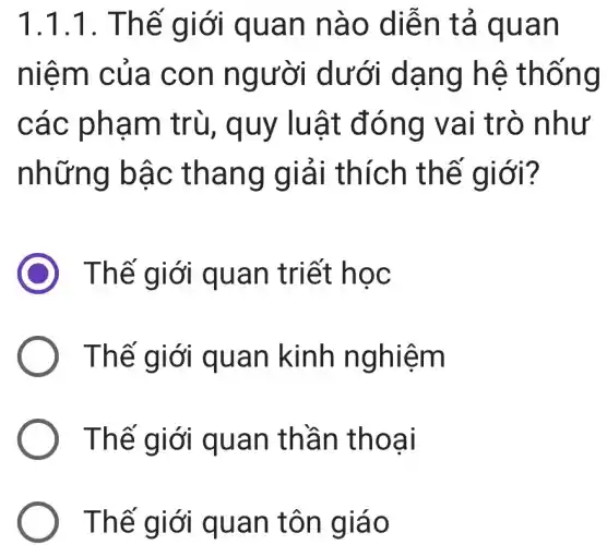 1.1.1. Thể giới quan nào diễn tả quan
niêm của con người dưới dạng hệ thống
các phạm trù, quy luật đóng vai trò như
những bậc thang giải thích thế giới?
Thế giới quan triết học
Thế giới quan kinh nghiệm
Thế giới quan thần thoại
Thế giới quan tôn giáo