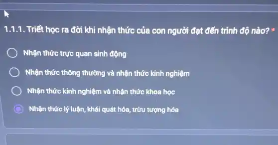 1.1.1 .Triết học ra đời khi nhận thức của con người đạt đến trình độ nào?
Nhận thức trực quan sinh động
Nhận thức thông thường và nhận thức kinh nghiệm
Nhận thức kinh nghiệm và nhận thức khoa học
C Nhận thức lý luận , khái quát hóa, trừu tượng hóa