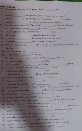 11
16)George says he is 80 years old but nobody (believe) __ him.
17)I (think) __ _of selling my car . Would you be interested in buying it?
18) I (think) __ you should sell your car . You (not use) __ it very often.
19) Jack (be) __ very nice to me at the moment.I wonder why.
20)Normally you are very sensible . Why you (be) __ so silly about this mater?
21)You'll like Jill when you (meet) __ her. She (be ) __ very nice.
22) She told me her name but I (not remember) __ it now.
23) Air (consist) __ mainly of nitrogen and oxygen.
24) I(not use) __ the car this evening, so you can have it.
25) They (drive) __ to Ho Chi Minh City every week.
26)When my parents (arrive) __ for a visit tomorrow , they will see our new baby for the
first time.
27) Hurry up! The train (come) __ in.
28) A:Why you (put) __ on your coat?
B: I (go) __ for a walk You (come) __ with me?
29) A:Listen!You (hear) __ something?
B:No,I (listen) __ , but I (not hear) __ anything.
30) I won't buy tomatoes till the price (come) __ down.
31) Stay here till the lights (turn) __ green.
32) I(not understand) __ this lesson . Could you help me?
33) I'll stay in bed till the clock (strike) __ seven.
34)Vegetarians (not eat) __ meat.
35)Excuse me!What time this train (get) __ to London?
36) Ann (usually do) __ the shopping,but I (do) __ it today as she isn't well.
37) I won't go out now as it (rain) __ and I (not have) __ an umbrella.
38) When it (get) __ cold I'll light the fire.
39) The train is never late . I (always /leave)
__ on time.
40) Jim is very untidy . He (always /leave)
__ his things all over the place.
41)We (go) __
to a concert tonight. It (begin) __ at 7.30 .
42) Sue __
(come) to see us tomorrow . She __ (travel) by train
and her train (arrive) __ at 10.15 . I __ (meet) her at the station.
43) I'm bored with this programme . When it (finish)
__
?
44) She will be delighted when she (hear)
__ this.
45) When the laundry (come)
__
I will have some clean handkerchiefs.
46)I (wear) __
my sunglasses today because the sun is very strong.
47) These workmen are never satisfied . They (always complain)
__